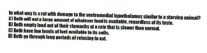 In what way is a rat with damage to the ventromedial hypothalamus similar to a starving animal?
A) Both will eat a large amount of whatever food is available, regardless of its taste.
B) Both empty food out of their stomachs at a rate that is slower than normal.
C) Both have low levels of fuel available to its cells.
D) Both go through long periods of refusing to eat.