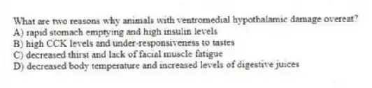 What are two reasons why animals with ventromedial hypothalamic damage overeat?
A) rapid stomach emptying and high insulin levels
B) high CCK levels and under-responsiveness to tastes
C) decreased thirst and lack of facial muscle fatigue
D) decreased body temperature and increased levels of digestive juices
