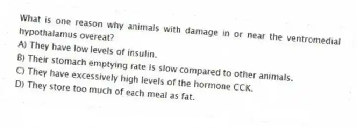 What is one reason why animals with damage in or near the ventromedial hypothalamus overeat?
A) They have low levels of insulin.
B) Their stomach emptying rate is slow compared to other animals.
C) They have excessively high levels of the hormone CCK.
D) They store too much of each meal as fat.