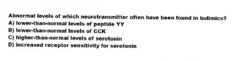 Abnormal levels of which neurotransmitter often have been found in bulimics?
A) lower-than-normal levels of peptide YY
B) lower-than-normal levels of CCK
C) higher-than-normal levels of serotonin
D) increased receptor sensitivity for serotonin