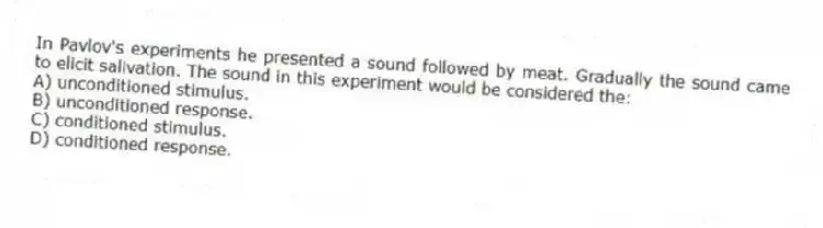 In Pavlov's experiments he presented a sound followed by meat. Gradually the sound came to elicit salivation. The sound in this experiment would be considered the:
A) unconditioned stimulus.
B) unconditioned response.
C) conditioned stimulus.
D) conditioned response.