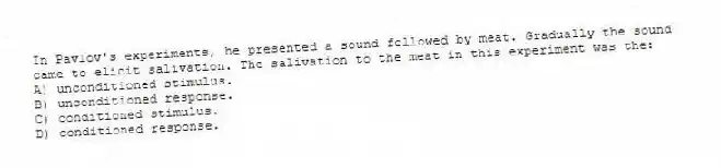 In Pavlov's experiments, he presented a sound followed by meat. Gradually the sound came to elicit salivation. The salivation to the meat in this experiment was the:
A) unconditioned stimulus.
B) unconditioned response.
C) conditioned stimulus.
D) conditioned response.