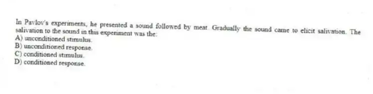 In Pavlov's experiments, he presented a sound followed by meat. Gradually the sound came to elicit salivation. The salivation to the sound in this experiment was the:
A) unconditioned stimulus.
B) unconditioned response.
C) conditioned stimulus.
D) conditioned response.