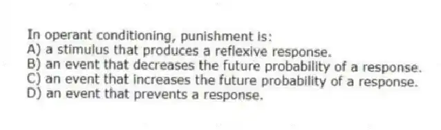 In operant conditioning, punishment is:
A) a stimulus that produces a reflexive response.
B) an event that decreases the future probability of a response.
C) an event that increases the future probability of a response.
D) an event that prevents a response.