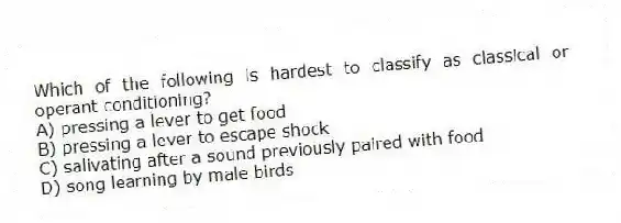 Which of the following is hardest to classify as classical or operant conditioning?
A) pressing a lever to get food
B) pressing a lever to escape shock
C) salivating after a sound previously paired with food
D) song learning by male birds