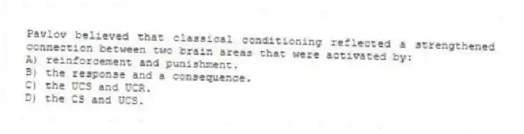 Pavlov believed that classical conditioning reflected a strengthened connection between two brain areas that were activated by:
A) reinforcement and punishment.
B) the response and a consequence.
C) the UCS and UCR.
D) the CS and UCS.