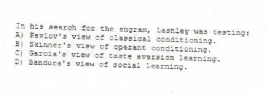 In his search for the engram, Lashley was testing:
A) Pavlov's view of classical conditioning.
B) Skinner's view of operant conditioning.
C) Garcia's view of taste aversion learning.
D) Bandura's view of social learning.