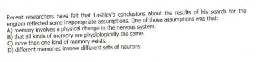 Recent researchers have felt that Lashley's conclusions about the results of his search for the engram reflected some inappropriate assumptions. One of those assumptions was that:
A) memory involves a physical change in the nervous system.
B) that all kinds of memory are physiologically the same.
C) more than one kind of memory exists.
D) different memories involve different sets of neurons.