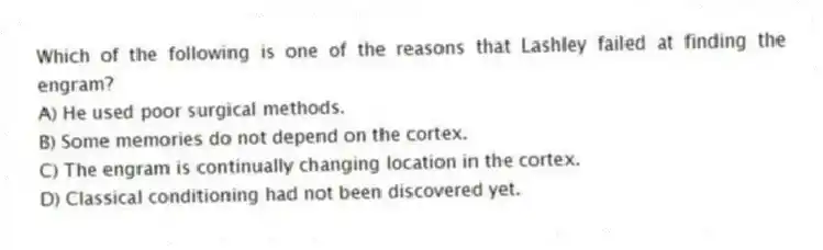 Which of the following is one of the reasons that Lashley failed at finding the engram?
A) He used poor surgical methods.
B) Some memories do not depend on the cortex.
C) The engram is continually changing location in the cortex.
D) Classical conditioning had not been discovered yet.