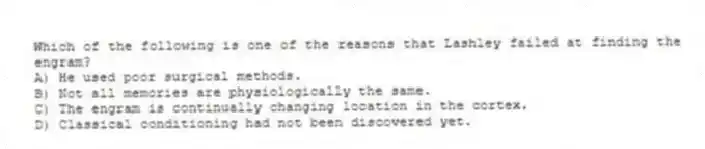 Which of the following is one of the reasons that Lashley failed at finding the engram?
A) He used poor surgical methods.
B) Not all memories are physiologically the same.
C) The engram is continually changing location in the cortex.
D) Classical conditioning had not been discovered yet.