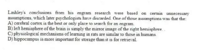 Lashley's conclusions from his engram research were based on certain unnecessary assumptions, which later psychologists have discarded. One of those assumptions was that the:
A) cerebral cortex is the best or only place to search for an engram.
B) left hemisphere of the brain is simply the mirror image of the right hemisphere. .
C) physiological mechanisms of learning in rats are similar to those in humans.
D) hippocampus is more important for storage than it is for retrieval.