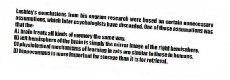 Lashley's conclusions from his engram research were based on certain unnecessary assumptions, which later psychologists have discarded. One of those assumptions was that the:
A) brain treats all kinds of memory the same way.
B) left hemisphere of the brain is simply the mirror image of the right hemisphere.
C) physiological mechanisms of learning in rats are similar to those in humans.
D) hippocampus is more important for storage than it is for retrieval.