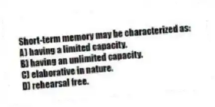 Short-term memory may be characterized as:
A) having a limited capacity.
B) having an unlimited capacity.
C) elaborative in nature.
D) rehearsal free.
