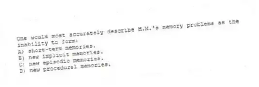One would most accurately describe H.M.'s memory problems as the inability to form:
A) short-term memories.
B) new implicit memories.
C) new episodic memories.
D) new procedural memories.