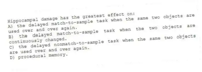 Hippocampal damage has the greatest effect on:
A) the delayed match-to-sample task when the same two objects are used over and over again.
B) the delayed match-to-sample task when the two objects are continuously changed.
C) the delayed nonmatch-to-sample task when the same two objects are used over and over again.
D) procedural memory.