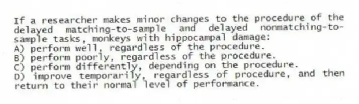 If a researcher makes minor changes to the procedure of the delayed matching-to-sample and delayed nonmatching-to-sample tasks, monkeys with hippocampal damage:
A) perform well, regardless of the procedure.
B) perform poorly, regardless of the procedure.
C) perform differently, depending on the procedure.
D) improve temporarily, regardless of procedure, and then return to their normal level of performance.