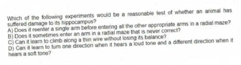 Which of the following experiments would be a reasonable test of whether an animal has suffered damage to its hippocampus?
A) Does it reenter a single arm before entering all the other appropriate arms in a radial maze?
B) Does it sometimes enter an arm in a radial maze that is never correct?
C) Can it learn to climb along a thin wire without losing its balance?
D) Can it learn to turn one direction when it hears a loud tone and a different direction when it hears a soft tone?