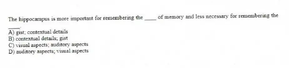 The hippocampus is more important for remembering the ____ of memory and less necessary for remembering the ____.
A) gist; contextual details
B) contextual details; gist
C) visual aspects; auditory aspects
D) auditory aspects; visual aspects