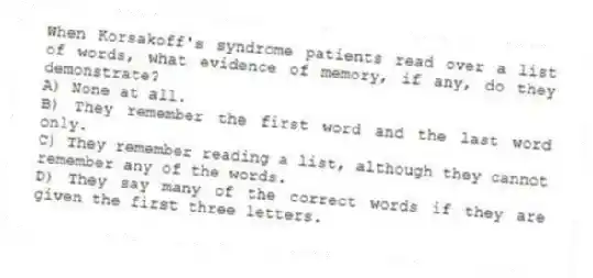 When Korsakoff's syndrome patients read over a list of words, what evidence of memory, if any, do they demonstrate?
A) None at all.
B) They remember the first word and the last word only.
C) They remember reading a list, although they cannot remember any of the words.
D) They say many of the correct words if they are given the first three letters.
