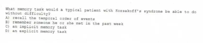 What memory task would a typical patient with Korsakoff's syndrome be able to do without difficulty?
A) recall the temporal order of events
B) remember someone he or she met in the past week
C) an implicit memory task
D) an explicit memory task