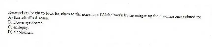 Researchers begin to look for clues to the genetics of Alzheimer's by investigating the chromosome related to:
A) Korsakoff's disease.
B) Down syndrome.
C) epilepsy.
D) alcoholism.