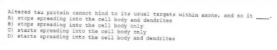 Altered tau protein cannot bind to its usual targets within axons, and so it ____.
A) stops spreading into the cell body and dendrites
B) stops spreading into the cell body only
C) starts spreading into the cell body only
D) starts spreading into the cell body and dendrites