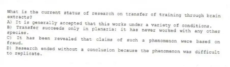 What is the current status of research on transfer of training through brain extracts?
A) It is generally accepted that this works under a variety of conditions.
B) Transfer succeeds only in planaria: it has never worked with any other species.
C) It has been revealed that claims of such a phenomenon were based on fraud.
D) Research ended without a conclusion because the phenomenon was difficult to replicate.