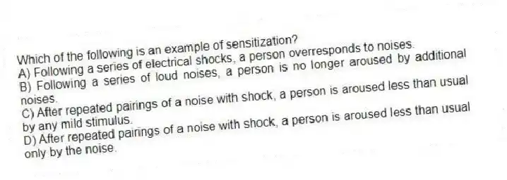 Which of the following is an example of sensitization?
A) Following a series of electrical shocks, a person overresponds to noises.
B) Following a series of loud noises, a person is no longer aroused by additional noises.
C) After repeated pairings of a noise with shock, a person is aroused less than usual by any mild stimulus.
D) After repeated pairings of a noise with shock, a person is aroused less than usual only by the noise.