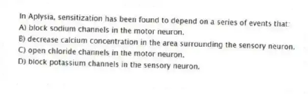 In Aplysia, sensitization has been found to depend on a series of events that:
A) block sodium channels in the motor neuron.
B) decrease calcium concentration in the area surrounding the sensory neuron.
C) open chloride channels in the motor neuron.
D) block potassium channels in the sensory neuron.