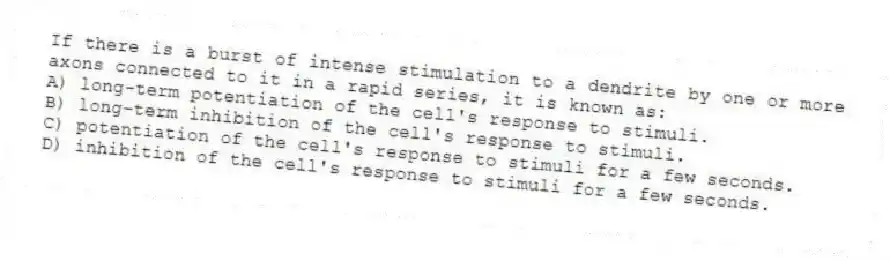 If there is a burst of intense stimulation to a dendrite by one or more axons connected to it in a rapid series, it is known as:
A) long-term potentiation of the cell's response to stimuli.
B) long-term inhibition of the cell's response to stimuli.
C) potentiation of the cell's response to stimuli for a few seconds.
D) inhibition of the cell's response to stimuli for a few seconds.