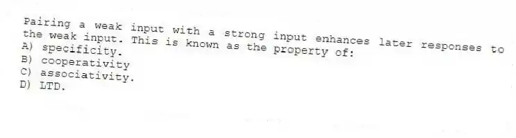 Pairing a weak input with a strong input enhances later responses to the weak input. This is known as the property of:
A) specificity.
B) cooperativity
C) associativity.
D) LTD.