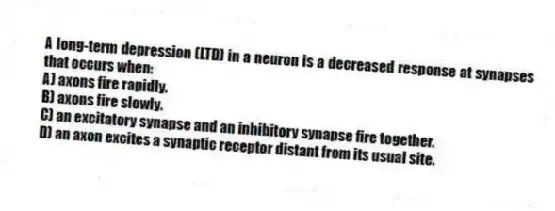 A long-term depression (LTD) in a neuron is a decreased response at synapses that occurs when:
A) axons fire rapidly.
B) axons fire slowly.
C) an excitatory synapse and an inhibitory synapse fire together.
D) an axon excites a synaptic receptor distant from its usual site.