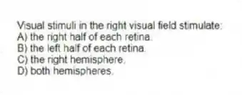 Visual stimuli in the right visual field stimulate:
A) the right half of each retina.
B) the left half of each retina.
C) the right hemisphere.
D) both hemispheres.