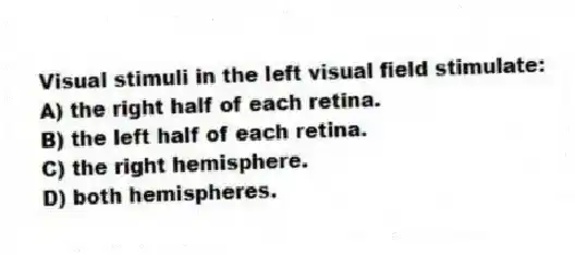 Visual stimuli in the left visual field stimulate:
A) the right half of each retina.
B) the left half of each retina.
C) the right hemisphere.
D) both hemispheres.