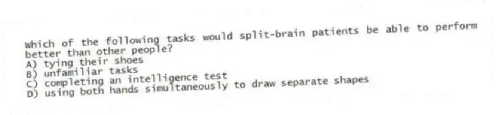 Which of the following tasks would split-brain patients be able to perform better than other people?
A) tying their shoes
B) unfamiliar tasks
C) completing an intelligence test
D) using both hands simultaneously to draw separate shapes