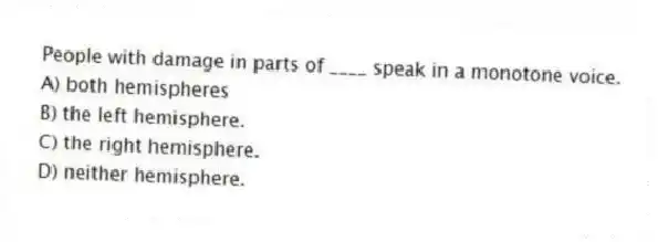People with damage in parts of ____ speak in a monotone voice.
A) both hemispheres
B) the left hemisphere.
C) the right hemisphere.
D) neither hemisphere.