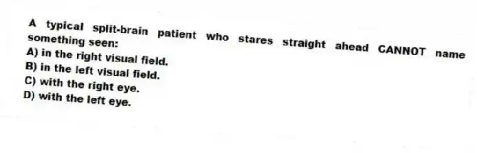 A typical split-brain patient who stares straight ahead CANNOT name something seen:
A) in the right visual field.
B) in the left visual field.
C) with the right eye.
D) with the left eye.