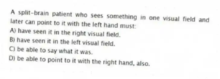 A split-brain patient who sees something in one visual field and later can point to it with the left hand must:
A) have seen it in the right visual field.
B) have seen it in the left visual field.
C) be able to say what it was.
D) be able to point to it with the right hand, also.