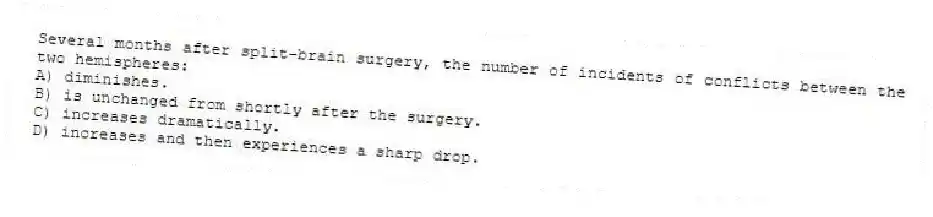 Several months after split-brain surgery, the number of incidents of conflicts between the two hemispheres:
A) diminishes.
B) is unchanged from shortly after the surgery.
C) increases dramatically.
D) increases and then experiences a sharp drop.