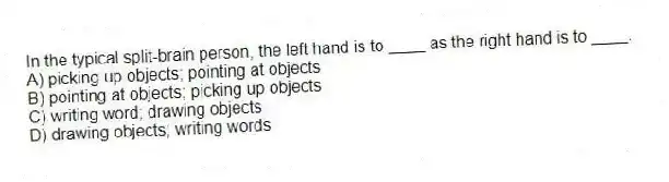 In the typical split-brain person, the left hand is to ____ as the right hand is to ____.
A) picking up objects; pointing at objects
B) pointing at objects; picking up objects
C) writing word; drawing objects
D) drawing objects; writing words