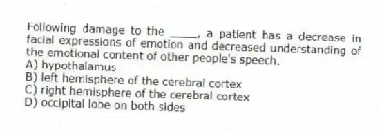 Following damage to the ____, a patient has a decrease in facial expressions of emotion and decreased understanding of the emotional content of other people's speech.
A) hypothalamus
B) left hemisphere of the cerebral cortex
C) right hemisphere of the cerebral cortex
D) occipital lobe on both sides
