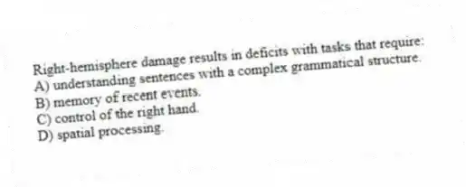 Right-hemisphere damage results in deficits with tasks that require:
A) understanding sentences with a complex grammatical structure.
B) memory of recent events.
C) control of the right hand.
D) spatial processing.