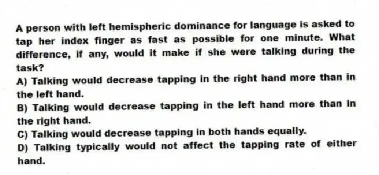 A person with left hemispheric dominance for language is asked to tap her index finger as fast as possible for one minute. What difference, if any, would it make if she were talking during the task?
A) Talking would decrease tapping in the right hand more than in the left hand.
B) Talking would decrease tapping in the left hand more than in the right hand.
C) Talking would decrease tapping in both hands equally.
D) Talking typically would not affect the tapping rate of either hand.