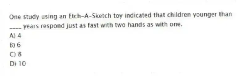 One study using an Etch-A-Sketch toy indicated that children younger than ____ years respond just as fast with two hands as with one.
A) 4
B) 6
C) 8
D) 10