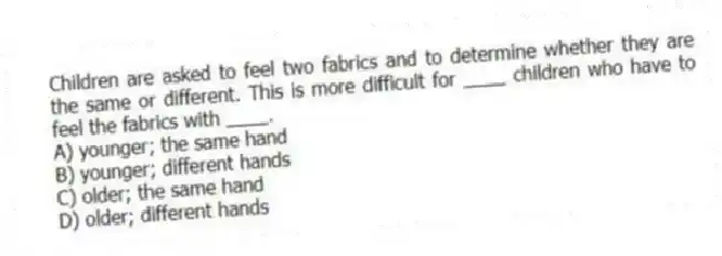 Children are asked to feel two fabrics and to determine whether they are the same or different. This is more difficult for ____ children who have to feel the fabrics with ____.
A) younger; the same hand
B) younger; different hands
C) older; the same hand
D) older; different hands