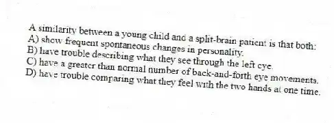 A similarity between a young child and a split-brain patient is that both:
A) show frequent spontaneous changes in personality.
B) have trouble describing what they see through the left eye.
C) have a greater than normal number of back-and-forth eye movements.
D) have trouble comparing what they feel with the two hands at one time.