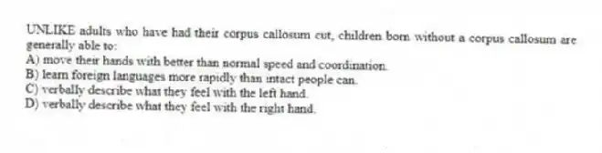 UNLIKE adults who have had their corpus callosum cut, children born without a corpus callosum are generally able to:
A) move their hands with better than normal speed and coordination.
B) learn foreign languages more rapidly than intact people can.
C) verbally describe what they feel with the left hand.
D) verbally describe what they feel with the right hand.