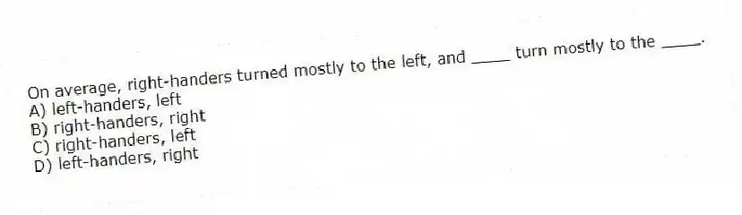 On average, right-handers turned mostly to the left, and ____ turn mostly to the ____.
A) left-handers, left
B) right-handers, right
C) right-handers, left
D) left-handers, right