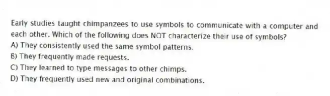 Early studies taught chimpanzees to use symbols to communicate with a computer and each other. Which of the following does NOT characterize their use of symbols?
A) They consistently used the same symbol patterns.
B) They frequently made requests.
C) They learned to type messages to other chimps.
D) They frequently used new and original combinations.