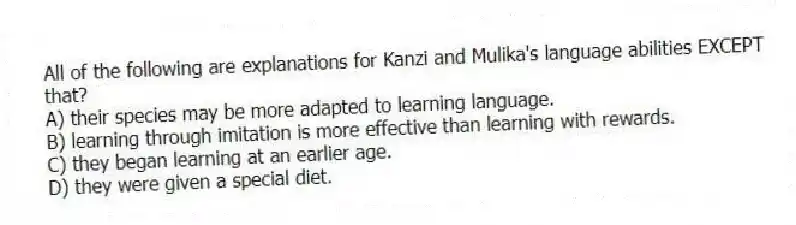 All of the following are explanations for Kanzi and Mulika's language abilities EXCEPT that?
A) their species may be more adapted to learning language.
B) learning through imitation is more effective than learning with rewards.
C) they began learning at an earlier age.
D) they were given a special diet.
